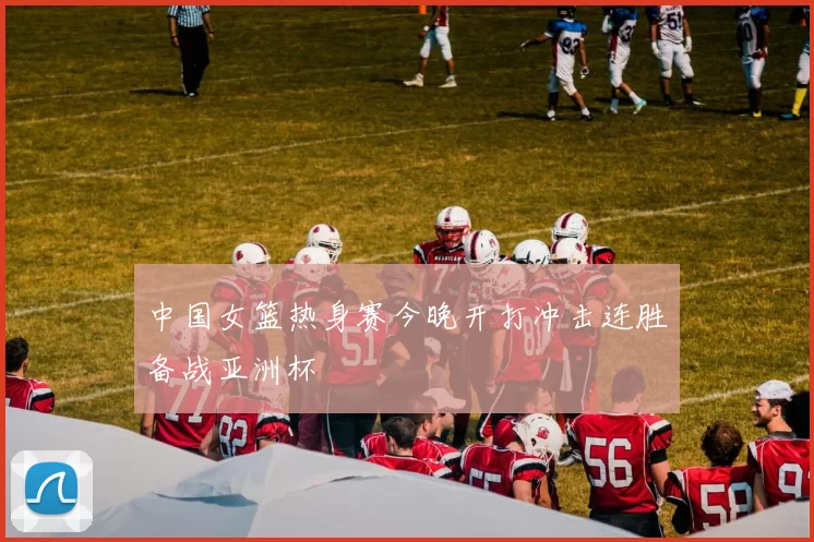 中国女篮热身赛今晚开打冲击连胜备战亚洲杯