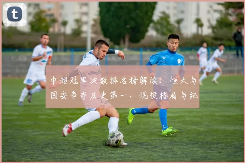 中超冠军次数排名榜解读:恒大与国安争夺历史第一,现役格局与纪录影响