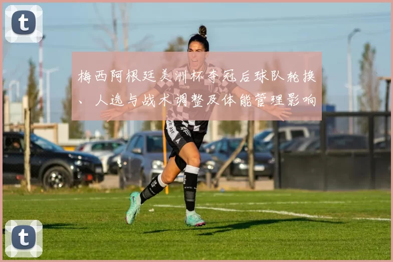 梅西阿根廷美洲杯夺冠后球队轮换、人选与战术调整及体能管理影响