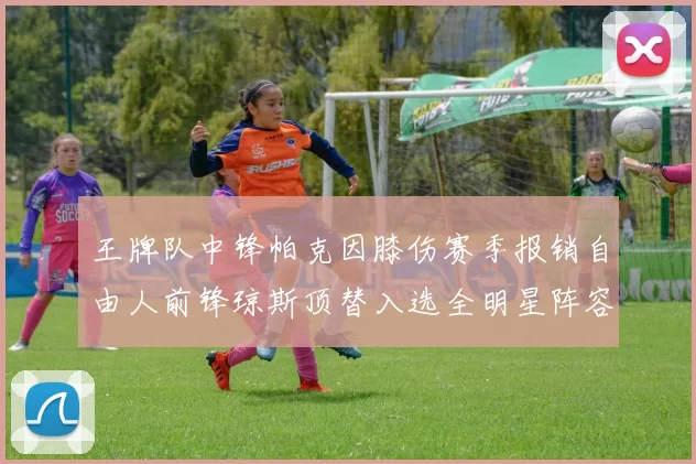 王牌队中锋帕克因膝伤赛季报销自由人前锋琼斯顶替入选全明星阵容