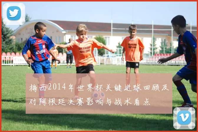 梅西2014年世界杯关键进球回顾及对阿根廷决赛影响与战术看点