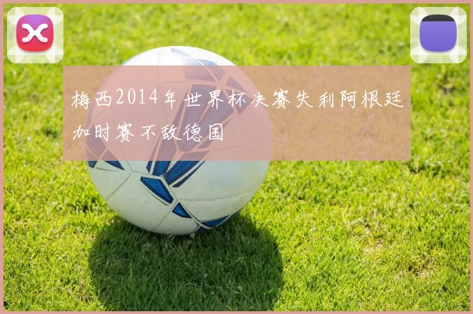梅西2014年世界杯决赛失利阿根廷加时赛不敌德国