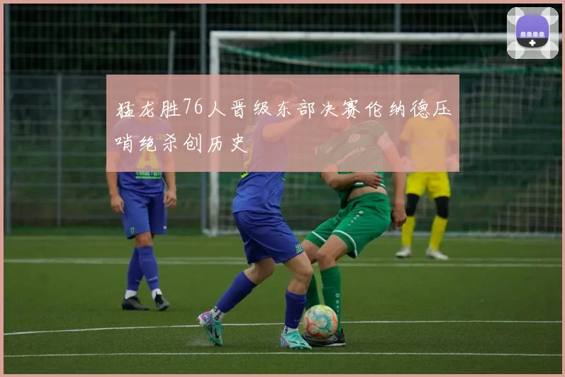 猛龙胜76人晋级东部决赛伦纳德压哨绝杀创历史